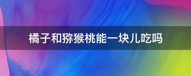 橘子和猕猴桃能一块儿吃吗（橘子和猕猴桃能一块儿吃吗）