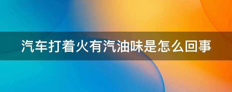 汽车打着火有汽油味是怎么回事（汽车刚打火有汽油味怎么回事）