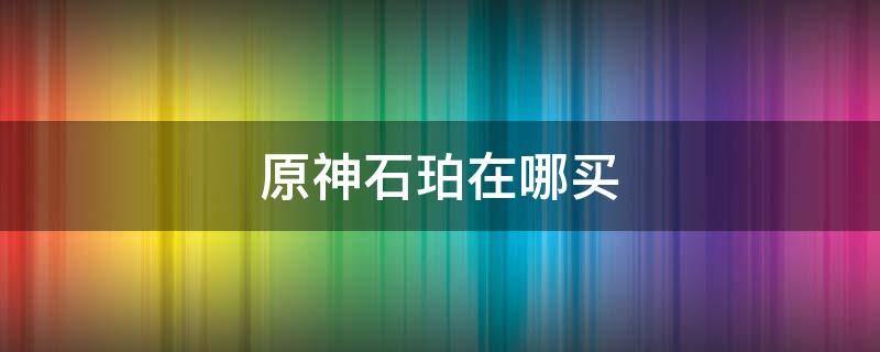 原神石珀在哪买 原神石珀去哪里买