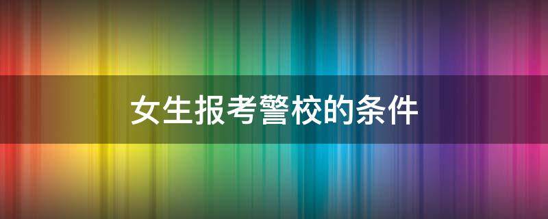 女生报考警校的条件（女生报考警察院校的条件）