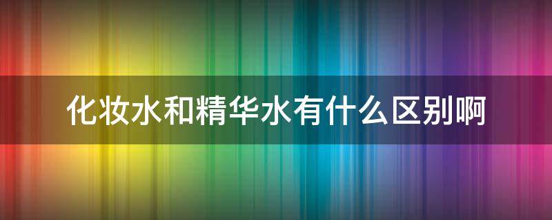 化妆水和精华水有什么区别啊（化妆品的水和精华水有什么区别）