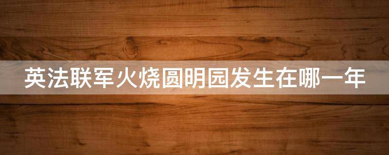 英法联军火烧圆明园发生在哪一年 英法联军火烧圆明园发生在多少年