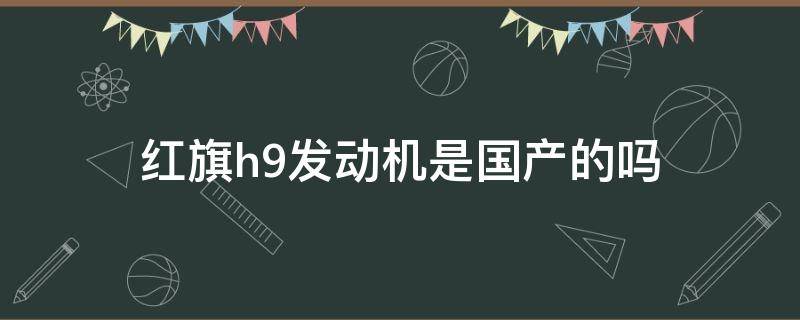 红旗h9发动机是国产的吗 红旗轿车h9发动机是国产吗