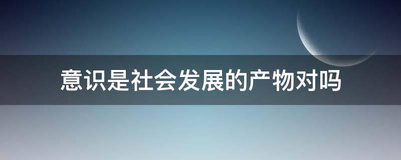 意识是社会发展的产物对吗 意识是不是社会发展的产物