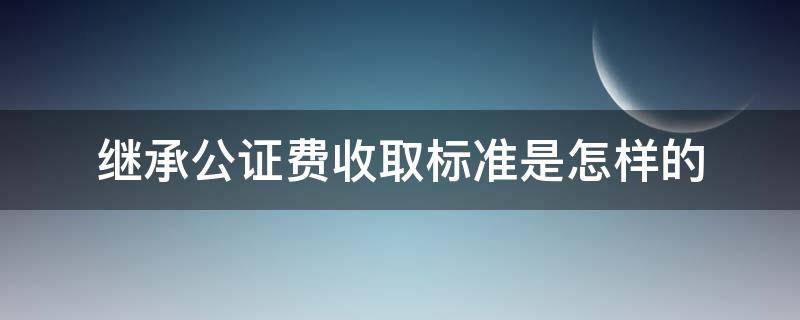 继承公证费收取标准是怎样的（继承公证费怎么收取）