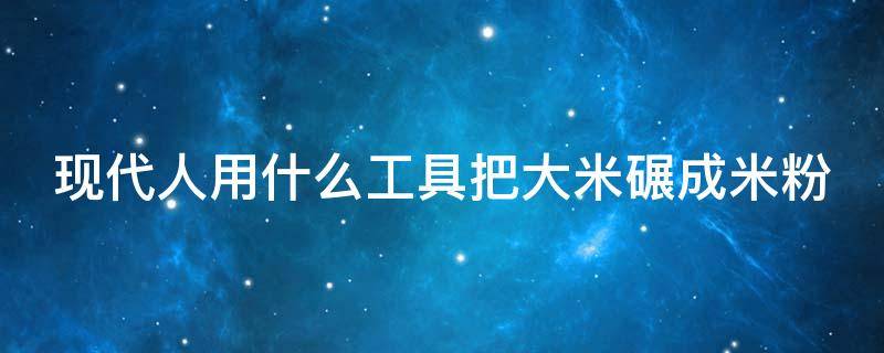 现代人用什么工具把大米碾成米粉（用不同的工具把大米碾成米粉）