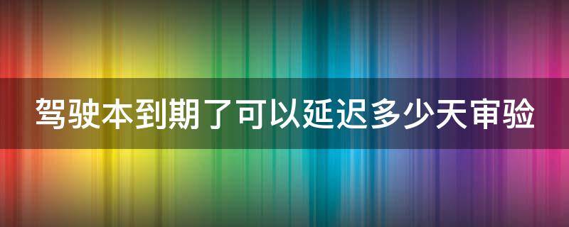驾驶本到期了可以延迟多少天审验（驾驶证到了审验有效期最迟多长时间）