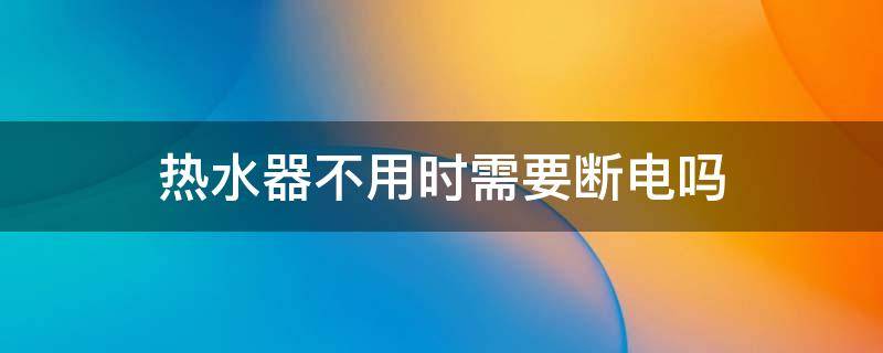 热水器不用时需要断电吗（热水器不用时需要断电吗视频）