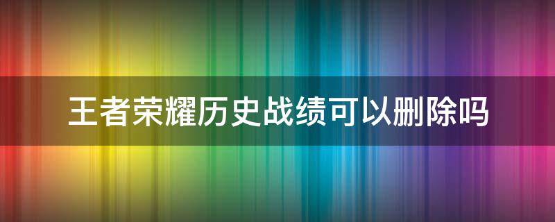 王者荣耀历史战绩可以删除吗 王者荣耀历史战绩可以删除嘛
