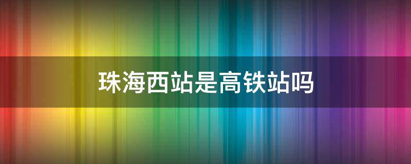 珠海西站是高铁站吗（珠海西站是高铁站吗还是火车）
