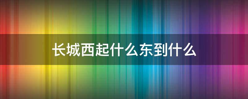 长城西起什么东到什么 修筑长城西起什么东到什么