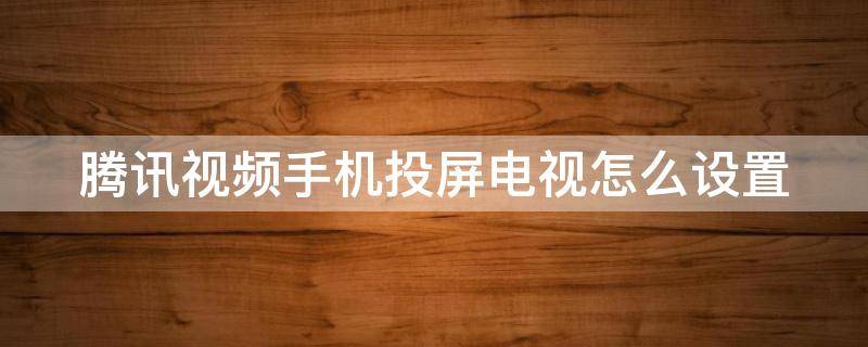腾讯视频手机投屏电视怎么设置（腾讯视频如何用手机投屏到电视）