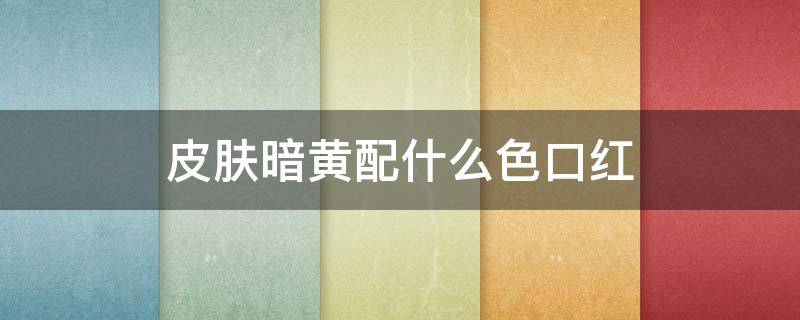 皮肤暗黄配什么色口红 皮肤暗黄配什么色口红好看