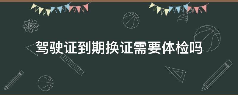 驾驶证到期换证需要体检吗 a2驾驶证到期换证需要体检吗