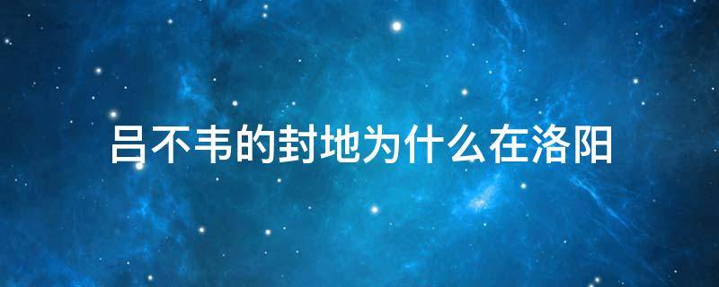 吕不韦的封地为什么在洛阳（吕不韦的封地为什么在洛阳建立）