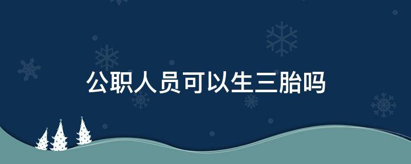 公职人员可以生三胎吗 公职人员可以生三胎吗2021年