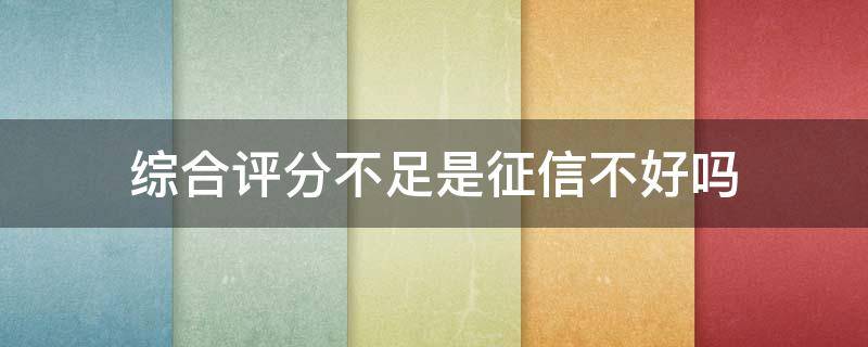 综合评分不足是征信不好吗（征信和综合评分不足有什么区别）