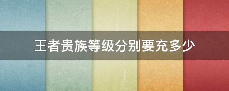 王者贵族等级分别要充多少 王者贵族等级分别要充多少钱