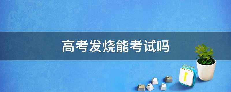 高考发烧能考试吗 发烧能参加高考吗