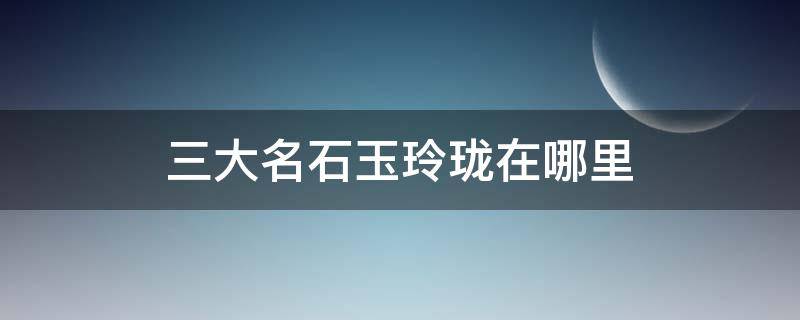 三大名石玉玲珑在哪里 著名的玉玲珑位于