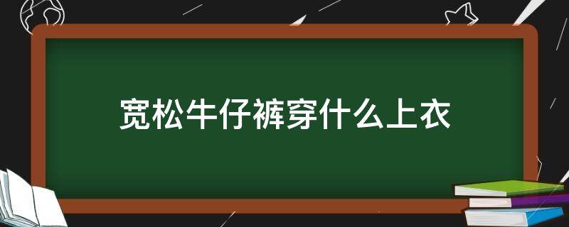 宽松牛仔裤穿什么上衣（宽松牛仔裤穿什么上衣显瘦）