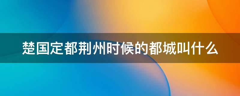 楚国定都荆州时候的都城叫什么（楚国定都荆州时候的都城叫什么名字）