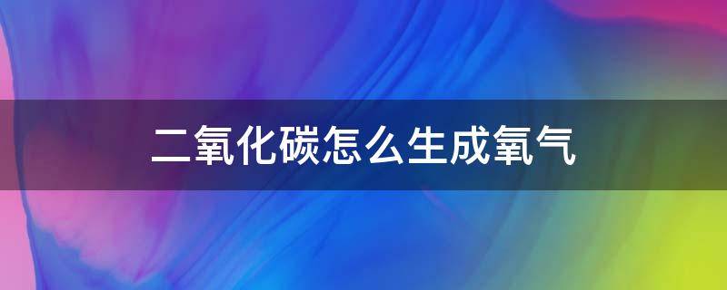 二氧化碳怎么生成氧气 二氧化碳怎么生成氧气化学式