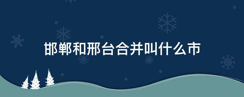 邯郸和邢台合并叫什么市 邯郸和邢台合并叫什么市区