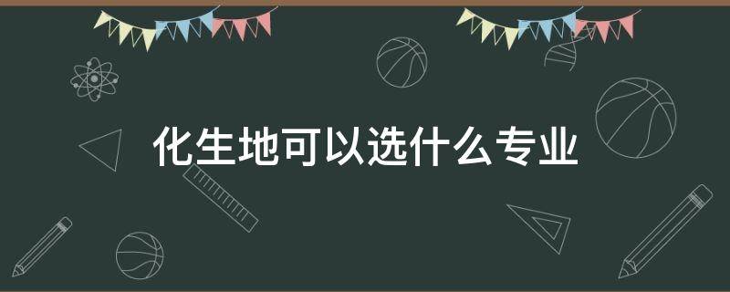 化生地可以选什么专业 山东省化生地可以选什么专业