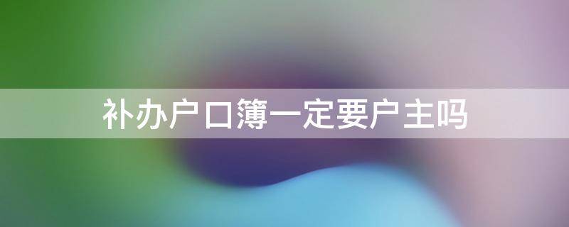 补办户口簿一定要户主吗（补办户口簿一定要户主吗）