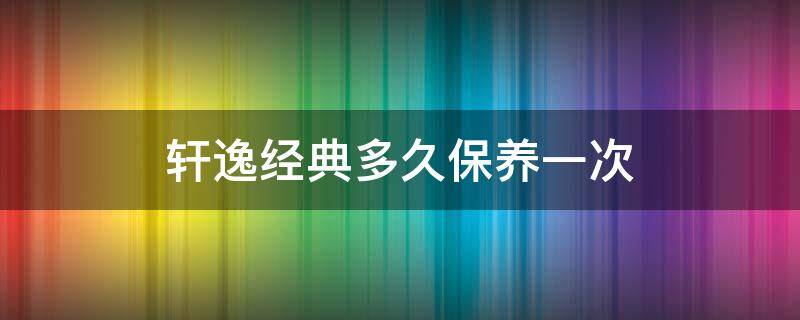 轩逸经典多久保养一次 轩逸经典多长时间保养一次