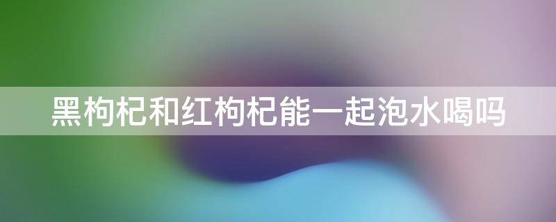 黑枸杞和红枸杞能一起泡水喝吗 黑枸杞和红枸杞能一起泡水喝吗吃吗