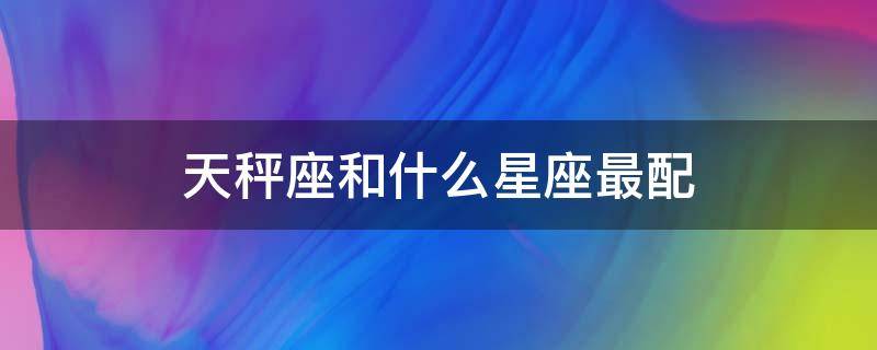 天秤座和什么星座最配 天秤座和什么星座最配做夫妻