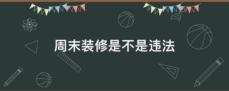 周末装修是不是违法（周末装修是不是违法的）