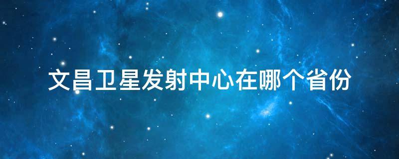 文昌卫星发射中心在哪个省份（文昌卫星发射中心在哪个省?）