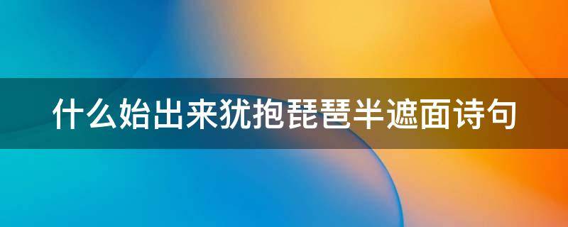 什么始出来犹抱琵琶半遮面诗句 犹抱琵琶半遮面的前一句诗是什么