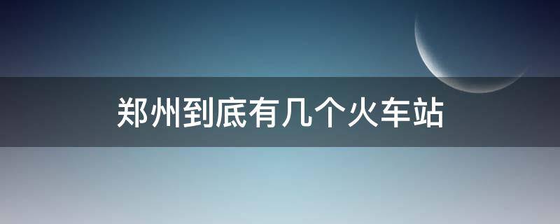 郑州到底有几个火车站（郑州站有几个火车站）