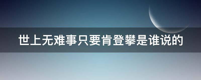 世上无难事只要肯登攀是谁说的（世上无难事只要肯登攀是谁说的一句话）