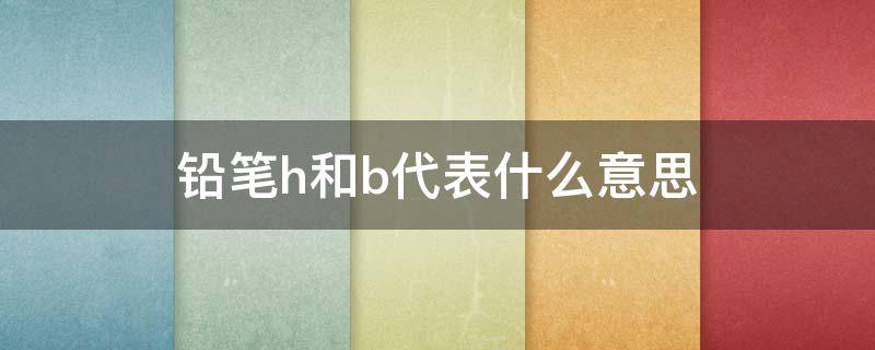 铅笔h和b代表什么意思（铅笔上的h是什么意思b是什么意思hb是什么意思）