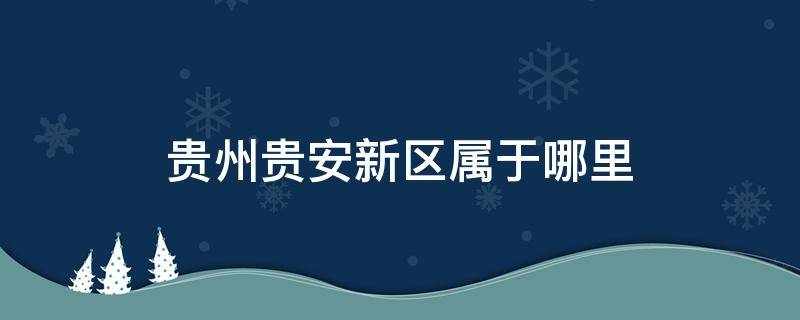 贵州贵安新区属于哪里 贵安新区是贵州哪个市