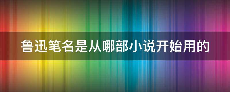 鲁迅笔名是从哪部小说开始用的 鲁迅首次用笔名是在小说什么中