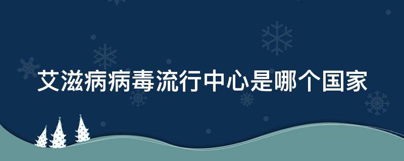 艾滋病病毒流行中心是哪个国家 艾滋病病毒流行中心是哪个国家发明的