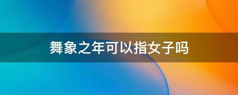 舞象之年可以指女子吗（舞象之年可以指女子吗视频）