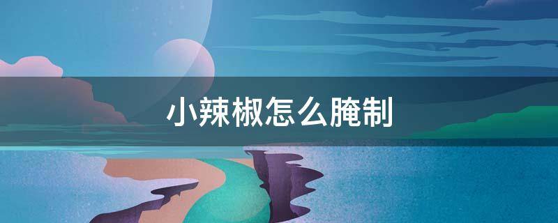 小辣椒怎么腌制（小辣椒怎么腌制好吃放的时间长）
