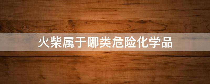 火柴属于哪类危险化学品（火柴属于哪类危险化学品类别）