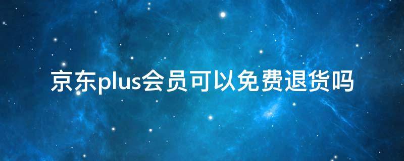 京东plus会员可以免费退货吗（京东plus会员可以免费退货吗）