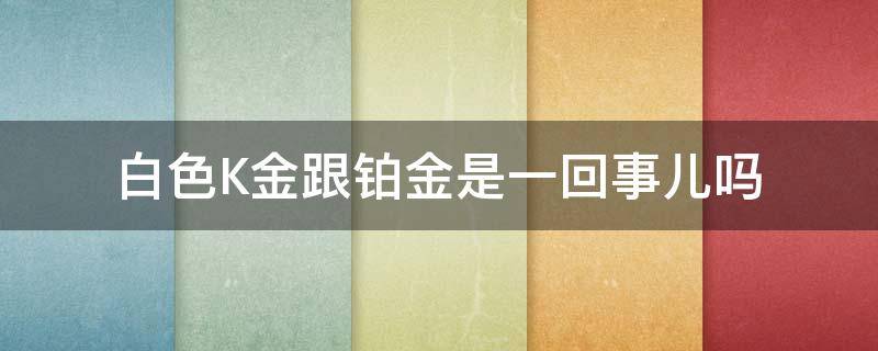 白色K金跟铂金是一回事儿吗 白色k金和铂金是一回事儿吗