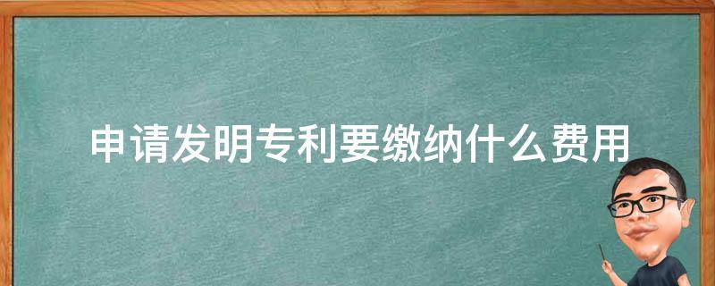 申请发明专利要缴纳什么费用（申请发明专利要缴纳什么费用呢）