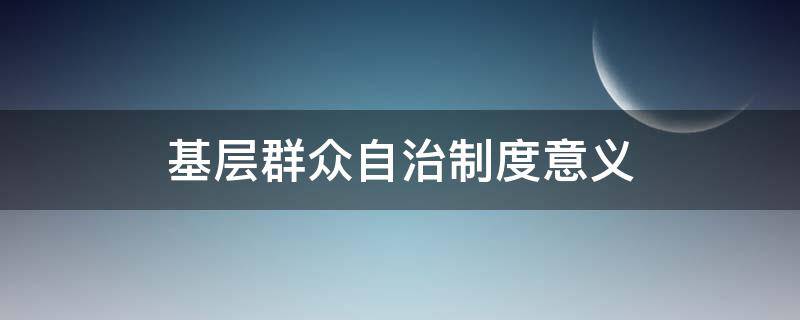 基层群众自治制度意义（基层群众自治制度意义政治八年级）