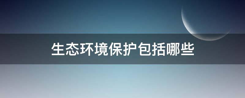 生态环境保护包括哪些（生态环境保护包括哪些内容写段话二年级）
